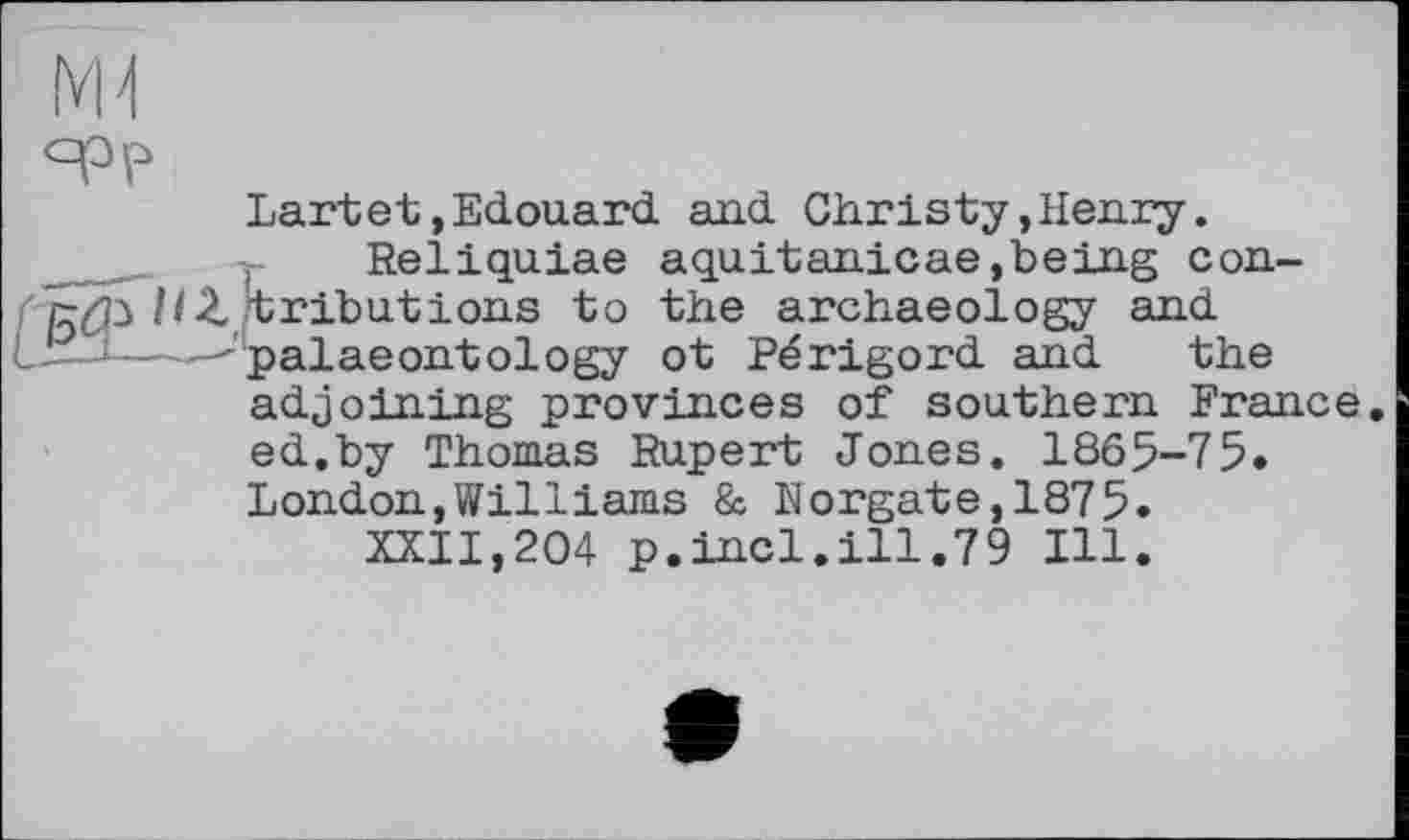 ﻿Lartet.Edouard and Christy,Henry.
. Reliquiae aquitanicae,being con-5^3 HZ tribut ions to the archaeology and L—-^palaeontology ot Périgord and the adjoining provinces of southern France ed.by Thomas Rupert Jones. 1865-75. London,Williams & Norgate,1875.
XXII,204 p.incl.ill.79 Ill.